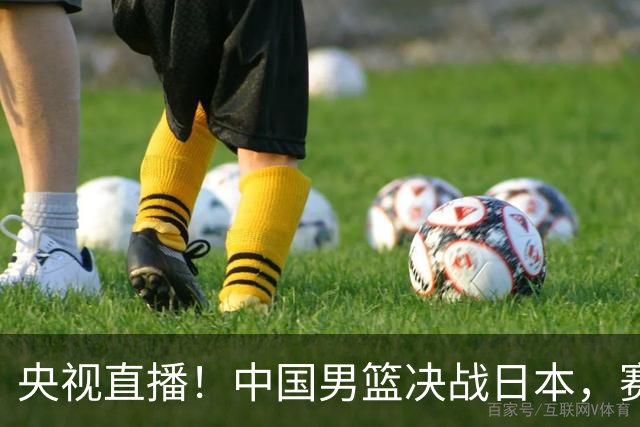 央视直播！中国男篮决战日本，赛前有3个好消息，赢球进决赛有戏
